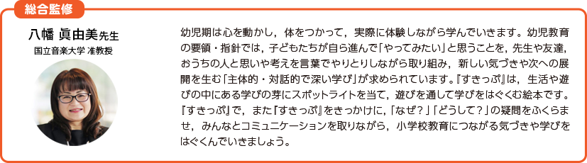 幼児期は心を動かし，体をつかって，実際に体験しながら学んでいきます。幼児教育の要領・指針では，子どもたちが自ら進んで「やってみたい」と思うことを，先生や友達，おうちの人と思いや考えを言葉でやりとりしながら取り組み，新しい気づきや次への展開を生む「主体的・対話的で深い学び」が求められています。『すきっぷ』は，生活や遊びの中にある学びの芽にスポットライトを当て，遊びを通して学びをはぐくむ絵本です。『すきっぷ』で，また『すきっぷ』をきっかけに，「なぜ？」「どうして？」の疑問をふくらませ，みんなとコミュニケーションを取りながら，小学校教育につながる新たな気づきや学びをはぐくんでいきましょう。横山 真貴子先生奈良教育大学 教育学部 教授