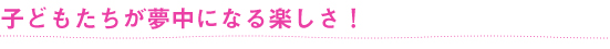 子どもたちが夢中になる楽しさ！